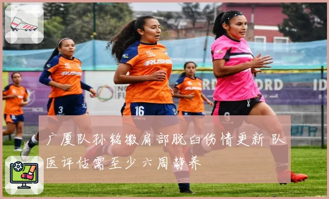 广厦队孙铭徽肩部脱臼伤情更新 队医评估需至少六周静养