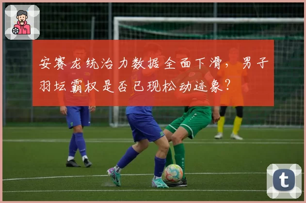 安赛龙统治力数据全面下滑，男子羽坛霸权是否已现松动迹象？