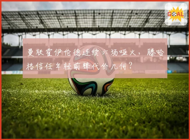 曼联霍伊伦德连续六场哑火，滕哈格信任年轻前锋代价几何？