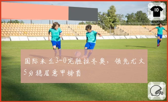 国际米兰3-0完胜拉齐奥,领先尤文5分稳居意甲榜首