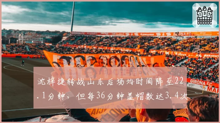 沈梓捷转战山东后场均时间降至22.1分钟,但每36分钟盖帽数达3.4次联盟第一