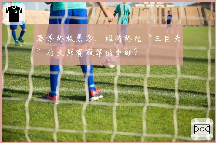 赛季终极悬念:谁将终结“三巨头”对大师赛冠军的垄断?