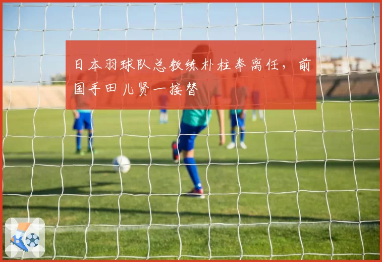 日本羽球队总教练朴柱奉离任,前国手田儿贤一接替