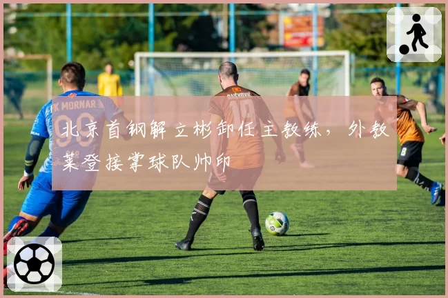 北京首钢解立彬卸任主教练，外教莱登接掌球队帅印