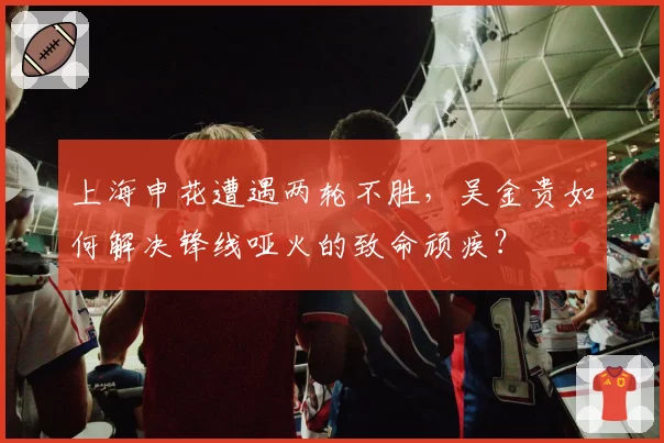 上海申花遭遇两轮不胜，吴金贵如何解决锋线哑火的致命顽疾？