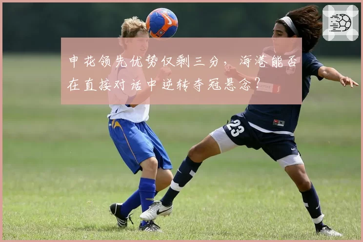 申花领先优势仅剩三分，海港能否在直接对话中逆转夺冠悬念？