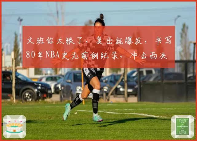 文班你太狠了，复出就爆发，书写80年NBA史无前例纪录，冲击西决