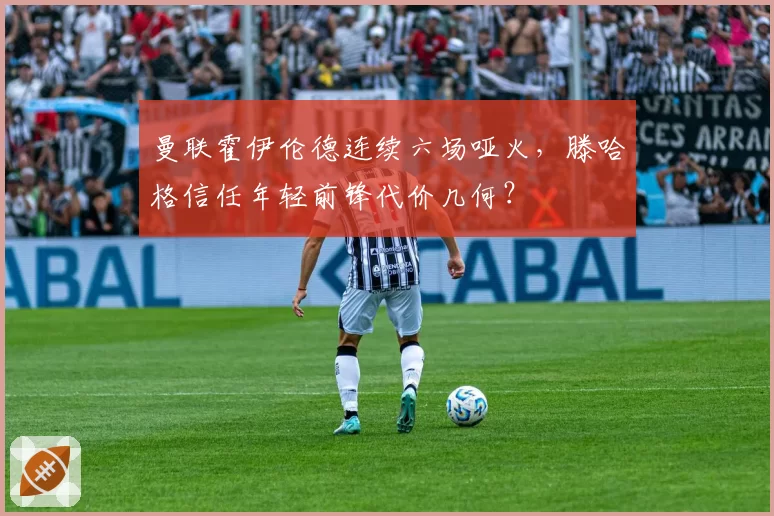 曼联霍伊伦德连续六场哑火，滕哈格信任年轻前锋代价几何？