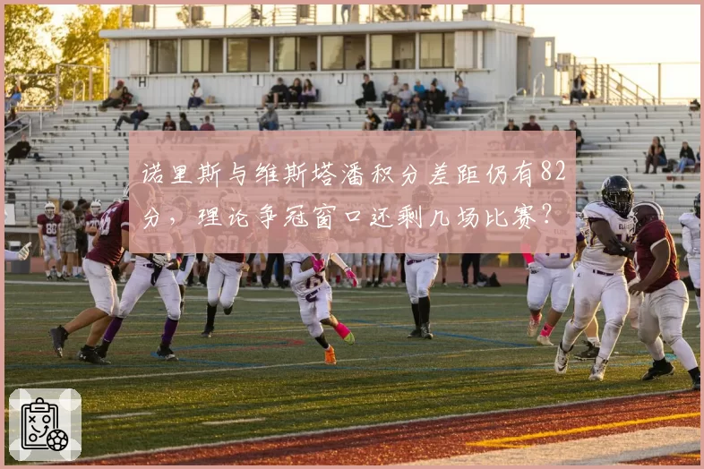诺里斯与维斯塔潘积分差距仍有82分，理论争冠窗口还剩几场比赛？