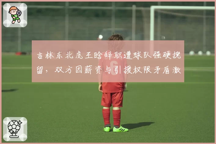吉林东北虎王晗辞职遭球队强硬挽留,双方因薪资与引援权限矛盾激化