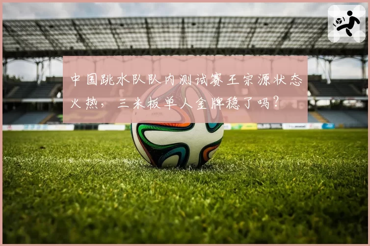 中国跳水队队内测试赛王宗源状态火热，三米板单人金牌稳了吗？