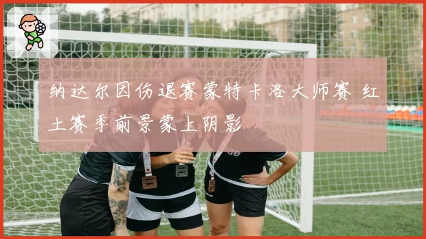 纳达尔因伤退赛蒙特卡洛大师赛 红土赛季前景蒙上阴影