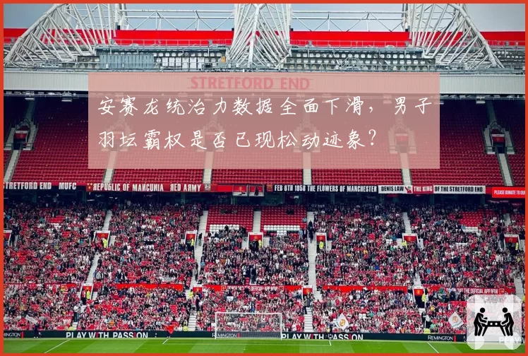 安赛龙统治力数据全面下滑,男子羽坛霸权是否已现松动迹象?