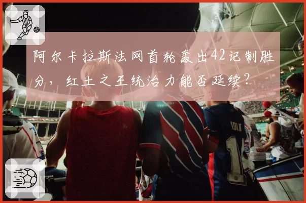 阿尔卡拉斯法网首轮轰出42记制胜分,红土之王统治力能否延续?