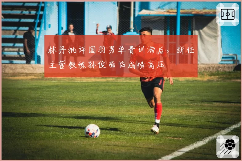 林丹批评国羽男单青训滞后，新任主管教练孙俊面临成绩高压