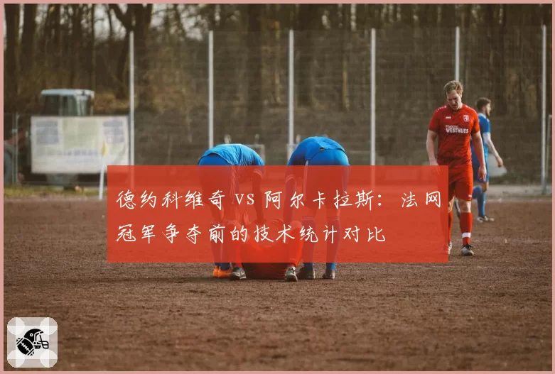 德约科维奇 vs 阿尔卡拉斯:法网冠军争夺前的技术统计对比