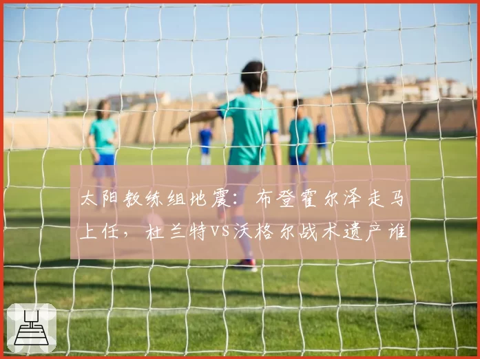 太阳教练组地震:布登霍尔泽走马上任,杜兰特vs沃格尔战术遗产谁占优?