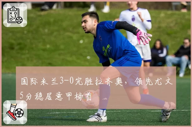 国际米兰3-0完胜拉齐奥,领先尤文5分稳居意甲榜首