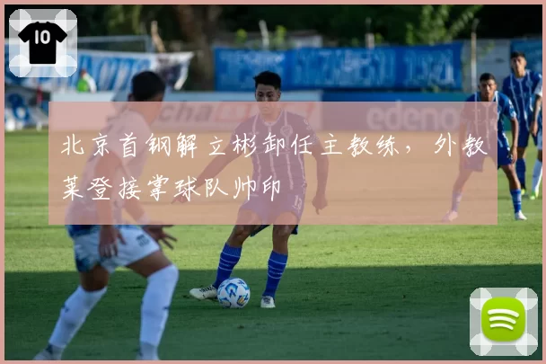 北京首钢解立彬卸任主教练，外教莱登接掌球队帅印
