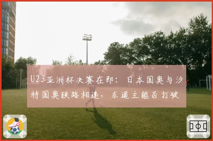 U23亚洲杯决赛在即：日本国奥与沙特国奥狭路相逢，东道主能否打破“东道主魔咒”？