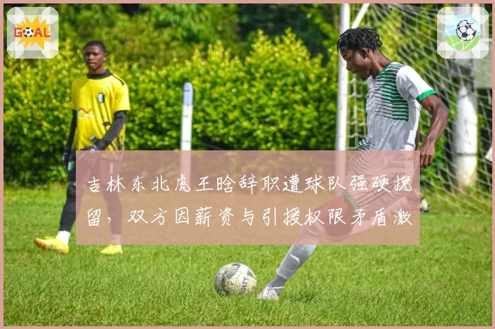吉林东北虎王晗辞职遭球队强硬挽留,双方因薪资与引援权限矛盾激化