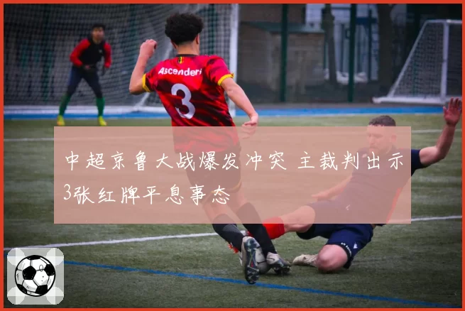 中超京鲁大战爆发冲突 主裁判出示3张红牌平息事态