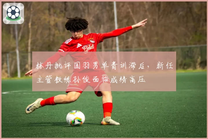 林丹批评国羽男单青训滞后，新任主管教练孙俊面临成绩高压