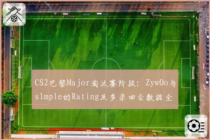 CS2巴黎Major淘汰赛阶段：ZywOo与s1mple的Rating及多杀回合数据全景对比