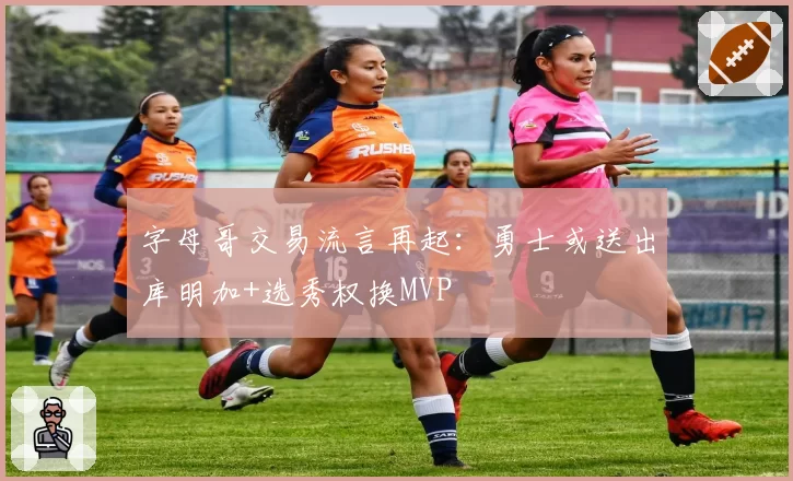 字母哥交易流言再起:勇士或送出库明加+选秀权换MVP