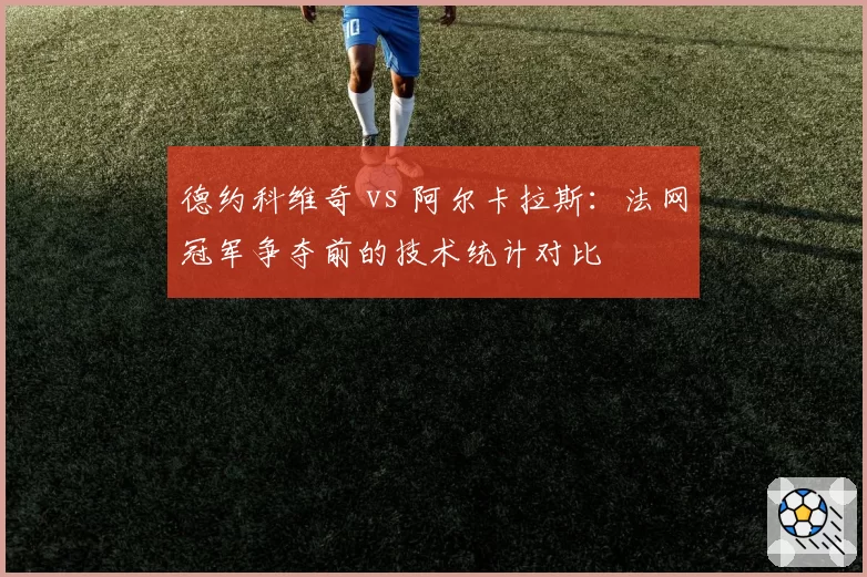 德约科维奇 vs 阿尔卡拉斯:法网冠军争夺前的技术统计对比