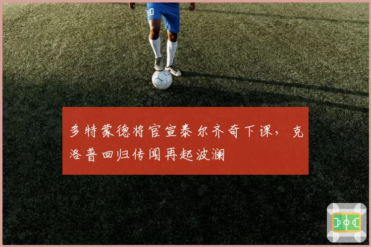 多特蒙德将官宣泰尔齐奇下课,克洛普回归传闻再起波澜