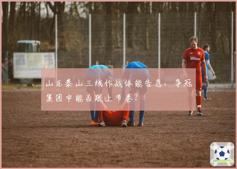 山东泰山三线作战体能告急，争冠集团中能否跟上节奏？
