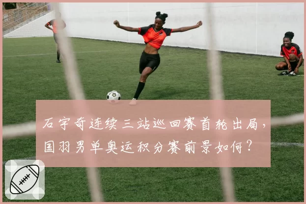石宇奇连续三站巡回赛首轮出局,国羽男单奥运积分赛前景如何?