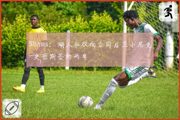 Shams：湖人和双向合同后卫小尼克-史密斯签约两年