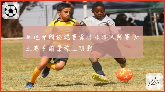 纳达尔因伤退赛蒙特卡洛大师赛 红土赛季前景蒙上阴影