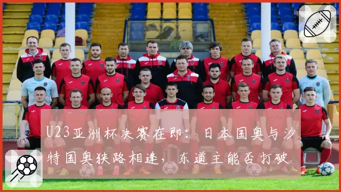 U23亚洲杯决赛在即：日本国奥与沙特国奥狭路相逢，东道主能否打破“东道主魔咒”？
