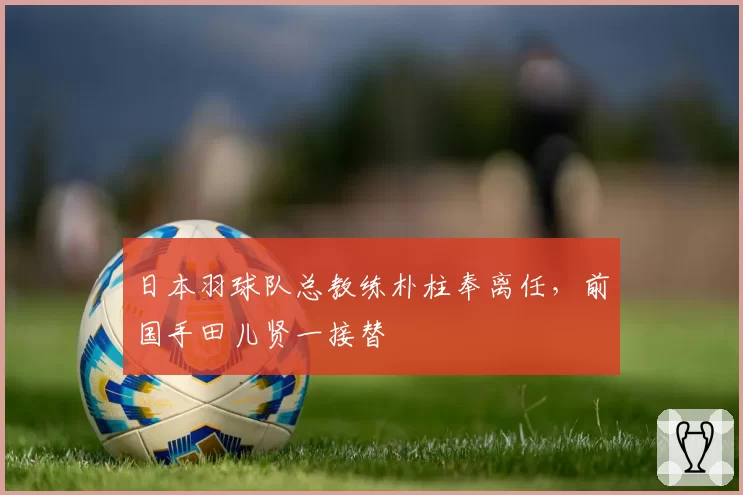 日本羽球队总教练朴柱奉离任,前国手田儿贤一接替